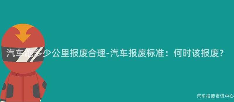 汽车跑多少公里报废合理-汽车报废标准：何时该报废？