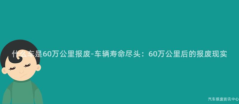什么车是60万公里报废-车辆寿命尽头：60万公里后的报废现实