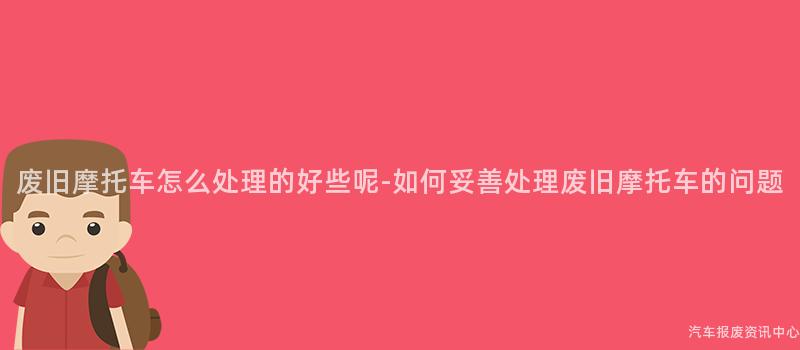 废旧摩托车怎么处理的好些呢-如何妥善处理废旧摩托车的问题
