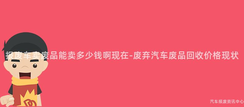 报废车卖废品能卖多少钱啊现在-废弃汽车废品回收价格现状