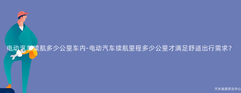 电动汽车续航多少公里车内-电动汽车续航里程多少公里才满足舒适出行需求？