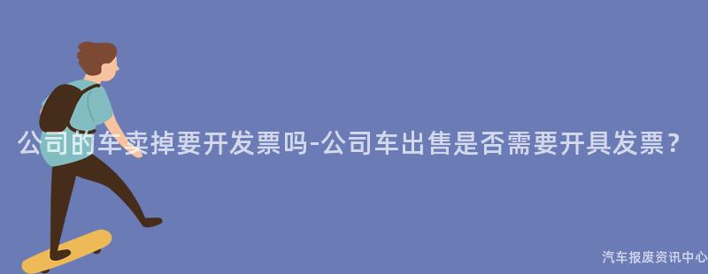 公司的车卖掉要开发票吗-公司车出售是否需要开具发票？