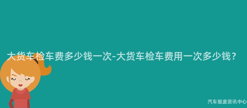 大货车检车费多少钱一次-大货车检车费用一次多少钱？