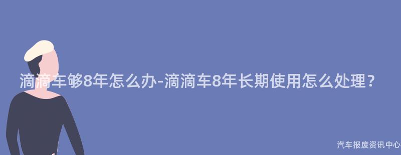 滴滴车够8年怎么办-滴滴车8年长期使用怎么处理？