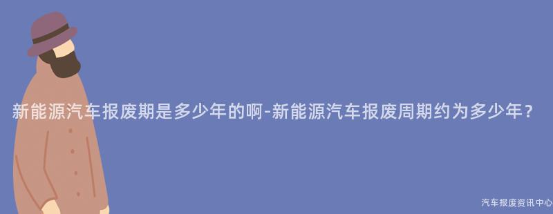 新能源汽车报废期是多少年的啊-新能源汽车报废周期约为多少年？