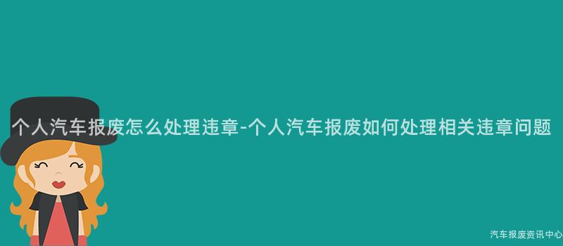 个人汽车报废怎么处理违章-个人汽车报废如何处理相关违章问题