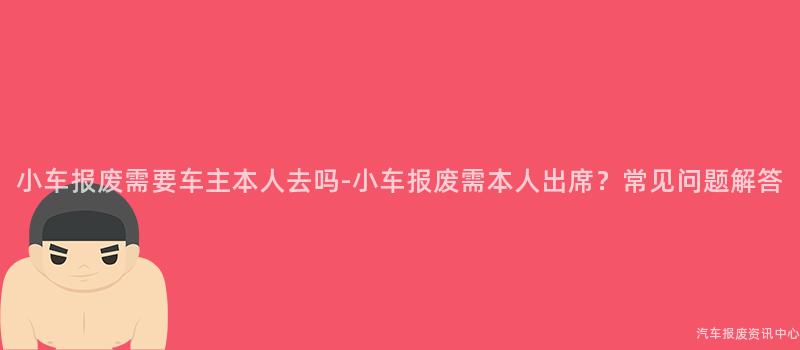 小车报废需要车主本人去吗-小车报废需本人出席？常见问题解答