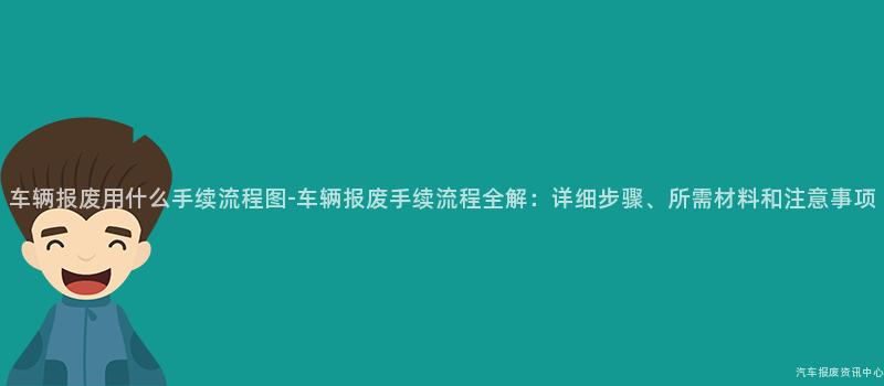车辆报废用什么手续流程图-车辆报废手续流程全解：详细步骤、所需材料和注意事项