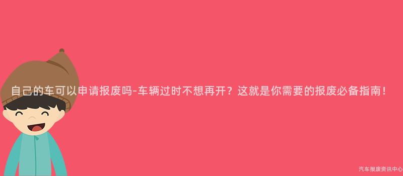 自己的车可以申请报废吗-车辆过时不想再开？这就是你需要的报废必备指南！