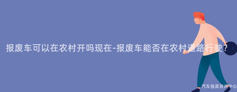 报废车可以在农村开吗现在-报废车能否在农村道路行驶？