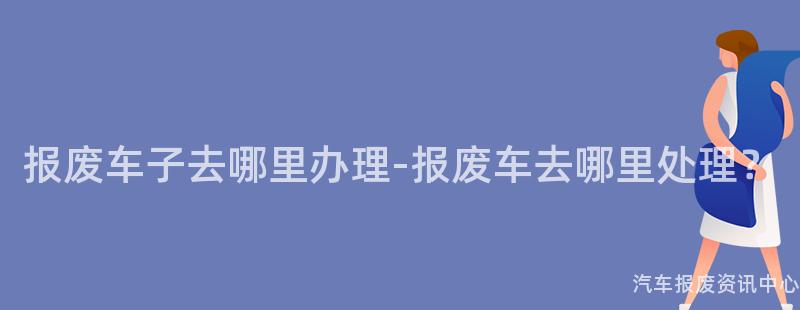报废车子去哪里办理-报废车去哪里处理？