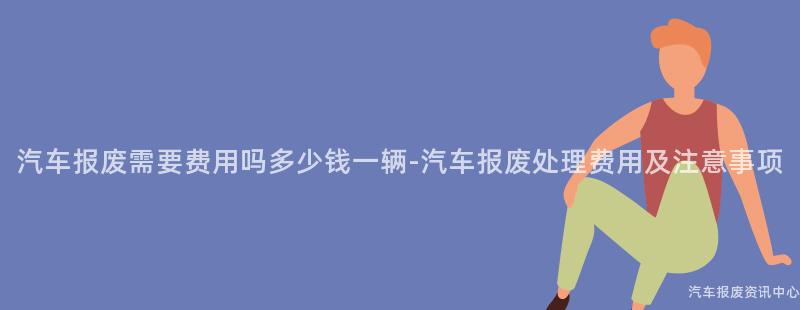 汽车报废需要费用吗多少钱一辆-汽车报废处理费用及注意事项