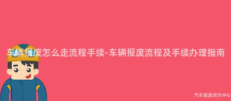 车辆报废怎么走流程手续-车辆报废流程及手续办理指南