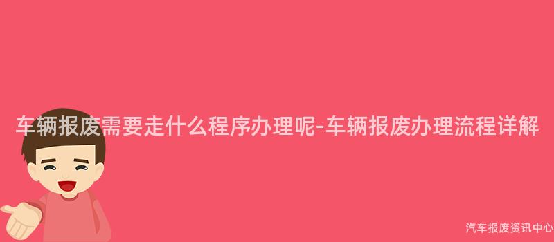 车辆报废需要走什么程序办理呢-车辆报废办理流程详解