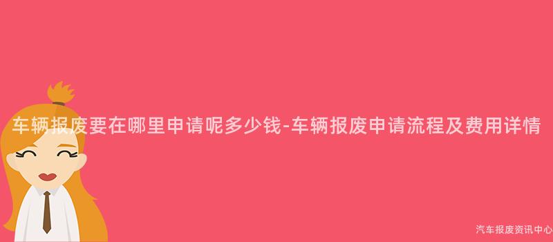 车辆报废要在哪里申请呢多少钱-车辆报废申请流程及费用详情