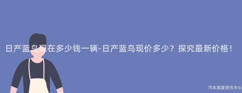 日产蓝鸟现在多少钱一辆-日产蓝鸟现价多少？探究最新价格！