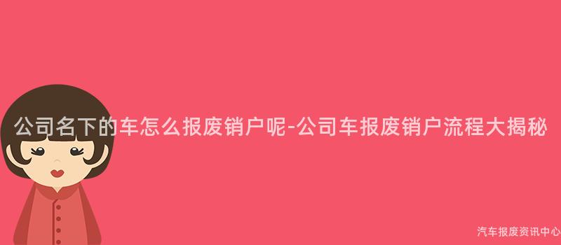 公司名下的车怎么报废销户呢-公司车报废销户流程大揭秘
