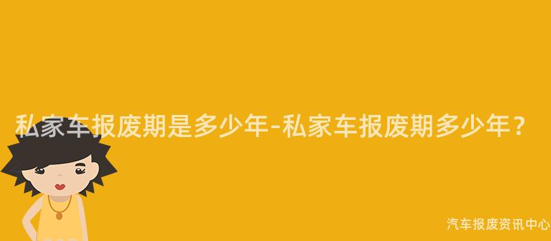 私家车报废期是多少年-私家车报废期多少年？
