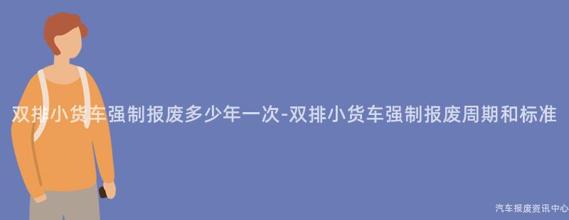 双排小货车强制报废多少年一次-双排小货车强制报废周期和标准