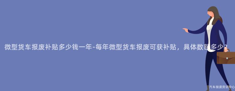 微型货车报废补贴多少钱一年-每年微型货车报废可获补贴，具体数额多少？