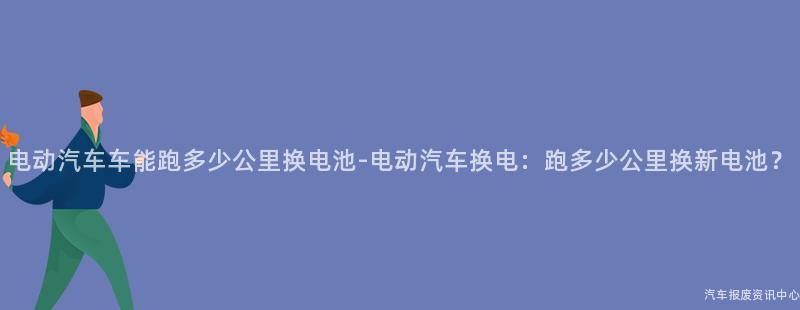 电动汽车车能跑多少公里换电池-电动汽车换电：跑多少公里换新电池？