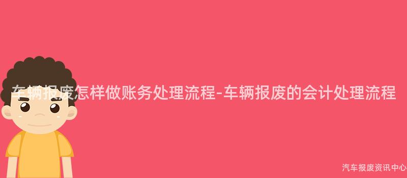 车辆报废怎样做账务处理流程-车辆报废的会计处理流程