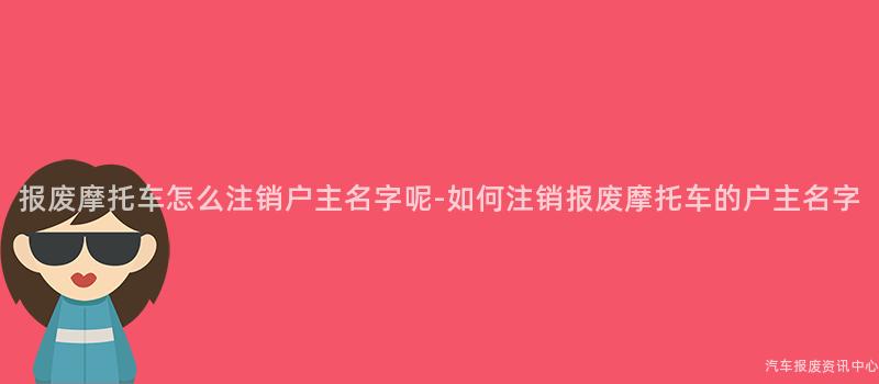 报废摩托车怎么注销户主名字呢-如何注销报废摩托车的户主名字