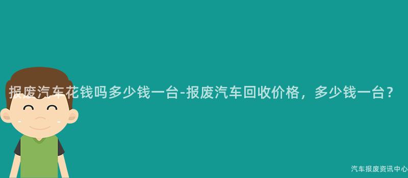 报废汽车花钱吗多少钱一台-报废汽车回收价格，多少钱一台？