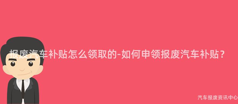 报废汽车补贴怎么领取的-如何申领报废汽车补贴？