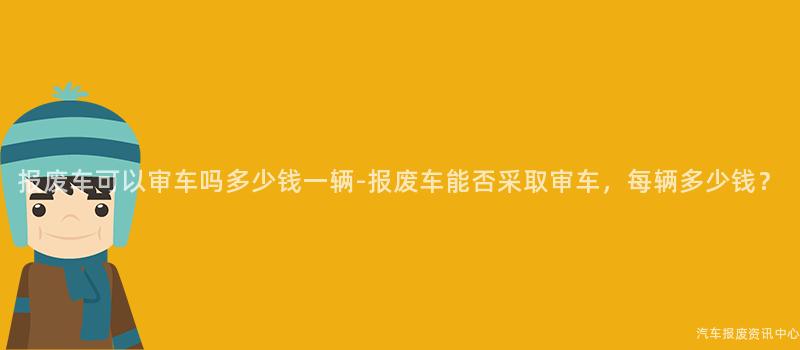 报废车可以审车吗多少钱一辆-报废车能否采取审车，每辆多少钱？