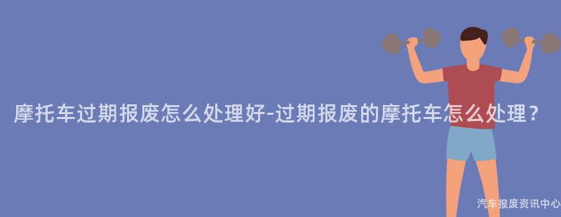 摩托车过期报废怎么处理好-过期报废的摩托车怎么处理？
