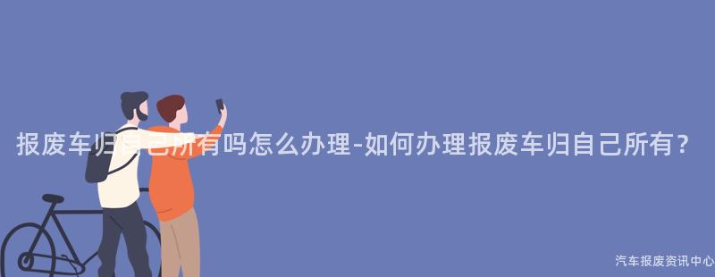 报废车归自己所有吗怎么办理-如何办理报废车归自己所有？