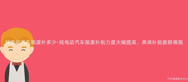 纯电动汽车报废补多少-纯电动汽车报废补贴力度大幅提高，具体补贴数额揭晓