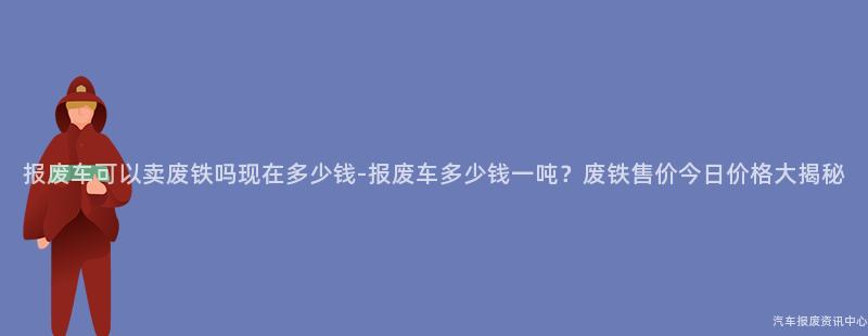 报废车可以卖废铁吗现在多少钱-报废车多少钱一吨？废铁售价今日价格大揭秘