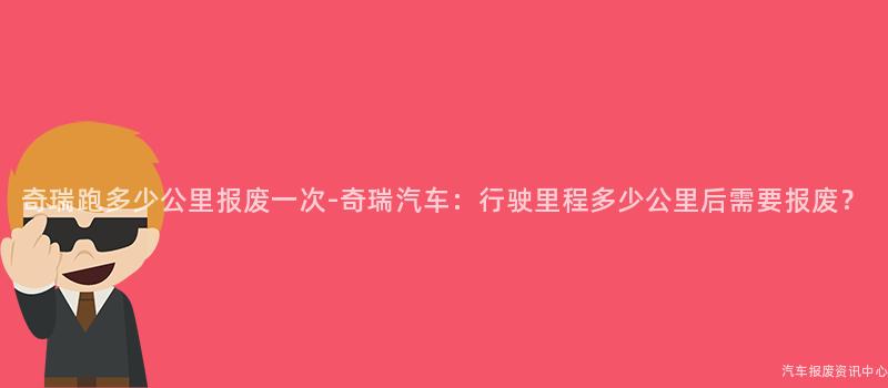 奇瑞跑多少公里报废一次-奇瑞汽车：行驶里程多少公里后需要报废？
