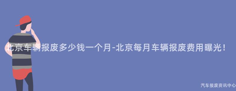 北京车辆报废多少钱一个月-北京每月车辆报废费用曝光！