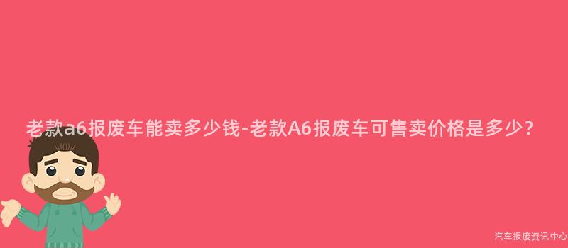 老款a6报废车能卖多少钱-老款A6报废车可售卖价格是多少？