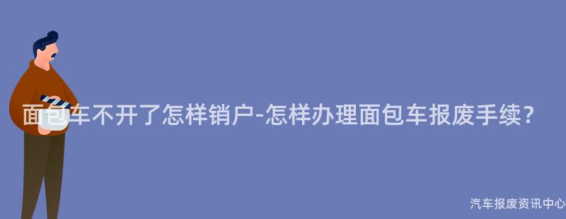 面包车不开了怎样销户-怎样办理面包车报废手续？