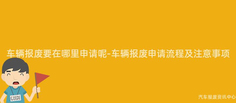 车辆报废要在哪里申请呢-车辆报废申请流程及注意事项