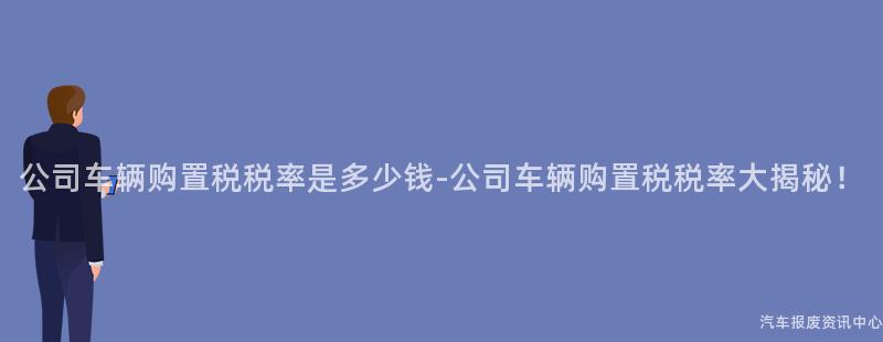 公司车辆购置税税率是多少钱-公司车辆购置税税率大揭秘！