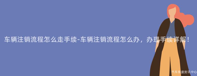 车辆注销流程怎么走手续-车辆注销流程怎么办，办理手续详解！