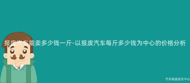 报废汽车能卖多少钱一斤-以报废汽车每斤多少钱为中心的价格分析