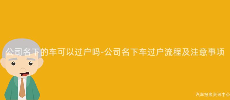 公司名下的车可以过户吗-公司名下车过户流程及注意事项