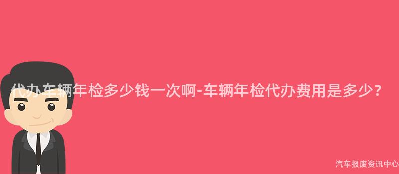 代办车辆年检多少钱一次啊-车辆年检代办费用是多少？