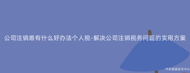 公司注销难有什么好办法个人税-解决公司注销税务问题的实用方案