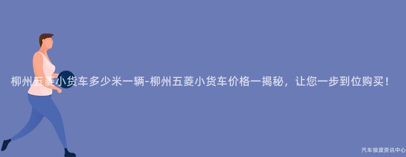 柳州五菱小货车多少米一辆-柳州五菱小货车价格一揭秘，让您一步到位购买！