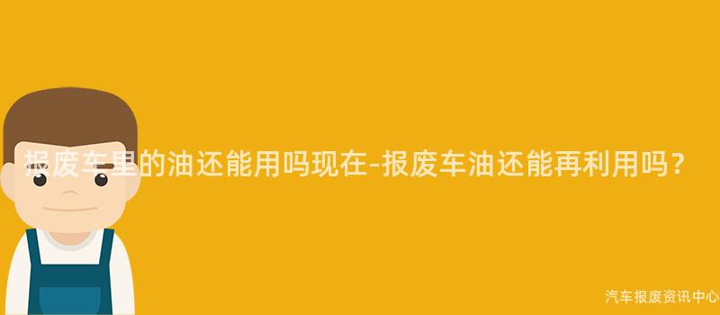 报废车里的油还能用吗现在-报废车油还能再利用吗？