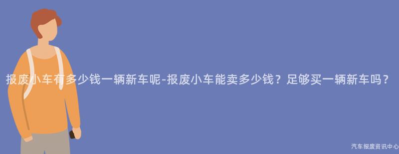 报废小车有多少钱一辆新车呢-报废小车能卖多少钱？足够买一辆新车吗？