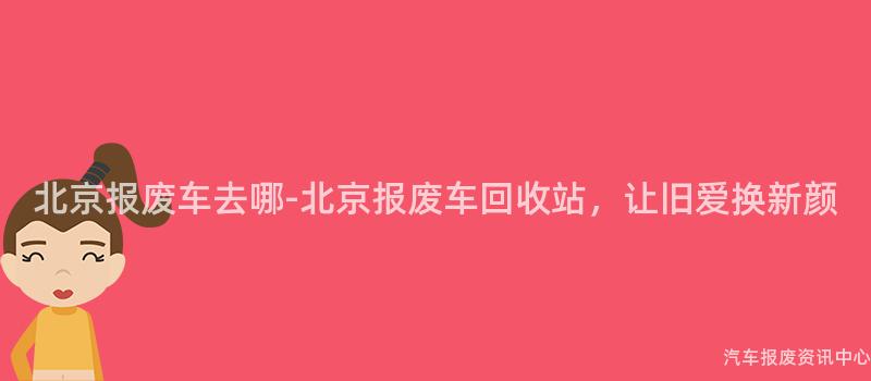 北京报废车去哪-北京报废车回收站，让旧爱换新颜