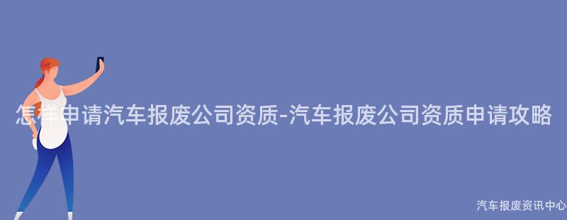 怎样申请汽车报废公司资质-汽车报废公司资质申请攻略